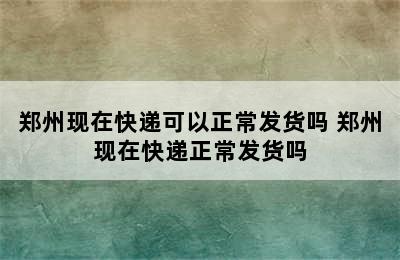 郑州现在快递可以正常发货吗 郑州现在快递正常发货吗